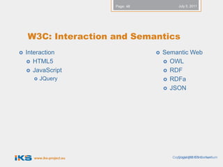 Page: 48            July 5, 2011




    W3C: Interaction and Semantics
   Interaction                          Semantic Web
     HTML5                                OWL
     JavaScript                           RDF
         JQuery                           RDFa
                                           JSON




      www.iks-project.eu                    Copyright IKSIKS Consortium
                                               Copyright Consortium
 