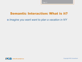 Page: 6




  Semantic Interaction: What is it?
 Imagine      you want want to plan a vacation in NY




    www.iks-project.eu                            Copyright IKS Consortium
 