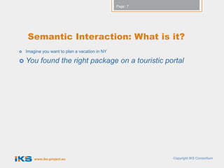 Page: 7




     Semantic Interaction: What is it?
   Imagine you want to plan a vacation in NY

 You      found the right package on a touristic portal




        www.iks-project.eu                                Copyright IKS Consortium
 