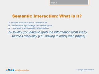Page: 9




     Semantic Interaction: What is it?
   Imagine you want to plan a vacation in NY
   You found the right package on a touristic portal…
   …and want to access additional information

 Usually  you have to grab the information from many
    sources manually (i.e. looking in many web pages)




        www.iks-project.eu                                   Copyright IKS Consortium
 