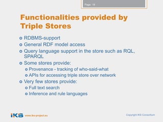 Page: 18




Functionalities provided by
Triple Stores
   RDBMS-support
   General RDF model access
   Query language support in the store such as RQL,
    SPARQL
   Some stores provide:
     Provenance  - tracking of who-said-what
     APIs for accessing triple store over network
   Very few stores provide:
     Full text search
     Inference and rule languages




    www.iks-project.eu                               Copyright IKS Consortium
 