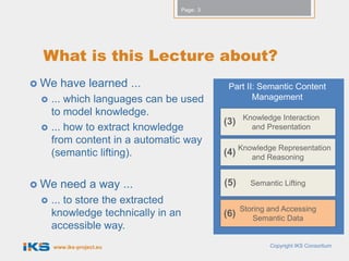 Page: 3




 What is this Lecture about?
 We   have learned ...                       Part II: Semantic Content
    ... which languages can be used                 Management
     to model knowledge.                           Knowledge Interaction
                                             (3)
    ... how to extract knowledge                    and Presentation
     from content in a automatic way
     (semantic lifting).                     (4) Knowledge Representation
                                                    and Reasoning


 We   need a way ...                        (5)     Semantic Lifting

    ... to store the extracted
                                                   Storing and Accessing
     knowledge technically in an             (6)       Semantic Data
     accessible way.
     www.iks-project.eu                                    Copyright IKS Consortium
 