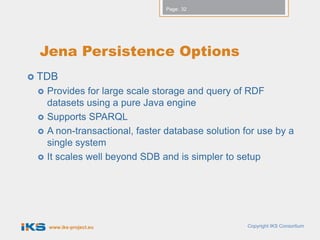 Page: 32




  Jena Persistence Options
 TDB
    Provides for large scale storage and query of RDF
     datasets using a pure Java engine
    Supports SPARQL
    A non-transactional, faster database solution for use by a
     single system
    It scales well beyond SDB and is simpler to setup




     www.iks-project.eu                             Copyright IKS Consortium
 