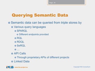 Page: 34




  Querying Semantic Data
 Semantic         data can be queried from triple stores by
    Various query languages
      SPARQL
          Different endpoints provided
      RQL
      RDQL
      SeRQL
     …

    API Calls
      Through        proprietary APIs of different projects
    Linked Data
     www.iks-project.eu                                        Copyright IKS Consortium
 