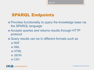 Page: 36




  SPARQL Endpoints
 Provides functionality to query the knowledge base via
  the SPARQL language
 Accepts queries and returns results through HTTP
  protocol
 Query results can be in different formats such as
     RDF
     XML
     HTML
     JSON
     CSV

      www.iks-project.eu                      Copyright IKS Consortium
 
