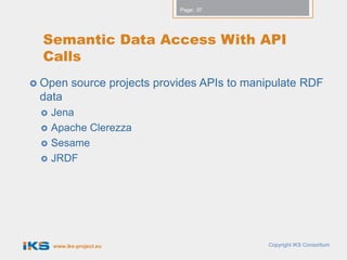 Page: 37




  Semantic Data Access With API
  Calls
 Open     source projects provides APIs to manipulate RDF
 data
    Jena
    Apache Clerezza
    Sesame
    JRDF




     www.iks-project.eu                        Copyright IKS Consortium
 
