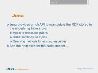 Page: 38




     Jena
 Jenaprovides a rich API to manipulate the RDF stored in
 the underlying triple store.
    Model to represent graphs
    CRUD methods for triples
    Querying methods for existing resources
 See   the next slide for the code snippet…




      www.iks-project.eu                       Copyright IKS Consortium
 