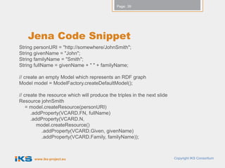 Page: 39




    Jena Code Snippet
String personURI = "http://somewhere/JohnSmith";
String givenName = "John";
String familyName = "Smith";
String fullName = givenName + " " + familyName;

// create an empty Model which represents an RDF graph
Model model = ModelFactory.createDefaultModel();

// create the resource which will produce the triples in the next slide
Resource johnSmith
    = model.createResource(personURI)
      .addProperty(VCARD.FN, fullName)
      .addProperty(VCARD.N,
         model.createResource()
            .addProperty(VCARD.Given, givenName)
            .addProperty(VCARD.Family, familyName));



       www.iks-project.eu                                                 Copyright IKS Consortium
 