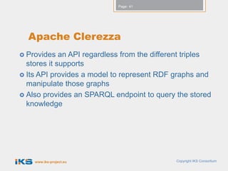 Page: 41




  Apache Clerezza
 Provides   an API regardless from the different triples
  stores it supports
 Its API provides a model to represent RDF graphs and
  manipulate those graphs
 Also provides an SPARQL endpoint to query the stored
  knowledge




    www.iks-project.eu                        Copyright IKS Consortium
 