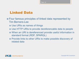Page: 44




  Linked Data
 Fourfamous principles of linked data represented by
 Tim Berners-Lee
    Use URIs as names of things
    Use HTTP URIs to provide dereferencable data to people
    When an URI is dereferenced provide useful information in
     standard format (RDF, SPARQL)
    Provide links to other URIs to make possible discovery of
     related data




     www.iks-project.eu                          Copyright IKS Consortium
 