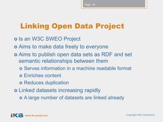 Page: 46




  Linking Open Data Project
 Isan W3C SWEO Project
 Aims to make data freely to everyone
 Aims to publish open data sets as RDF and set
  semantic relationships between them
      Serves information in a machine readable format
      Enriches content
      Reduces duplication
 Linked       datasets increasing rapidly
      A large number of datasets are linked already


       www.iks-project.eu                              Copyright IKS Consortium
 