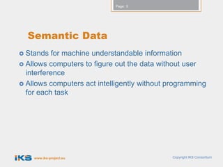Page: 5




  Semantic Data
 Stands  for machine understandable information
 Allows computers to figure out the data without user
  interference
 Allows computers act intelligently without programming
  for each task




    www.iks-project.eu                       Copyright IKS Consortium
 