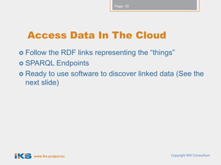 Page: 50




  Access Data In The Cloud
 Follow  the RDF links representing the “things”
 SPARQL Endpoints
 Ready to use software to discover linked data (See the
  next slide)




    www.iks-project.eu                        Copyright IKS Consortium
 