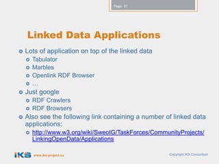 Page: 51




    Linked Data Applications
   Lots of application on top of the linked data
       Tabulator
       Marbles
       Openlink RDF Browser
       …
   Just google
       RDF Crawlers
       RDF Browsers
   Also see the following link containing a number of linked data
    applications:
       http://www.w3.org/wiki/SweoIG/TaskForces/CommunityProjects/
        LinkingOpenData/Applications

        www.iks-project.eu                             Copyright IKS Consortium
 