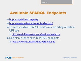 Page: 52




  Available SPARQL Endpoints
 http://dbpedia.org/sparql
 http://www4.wiwiss.fu-berlin.de/dblp/
 Tosee possible SPARQL endpoints providing a certain
  URI see
     http://void.rkbexplorer.com/endpoint-search/
 See     also a list of alive SPARQL endpoints
     http://www.w3.org/wiki/SparqlEndpoints




       www.iks-project.eu                            Copyright IKS Consortium
 