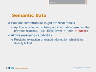Page: 6




  Semantic Data
 Provides        infrastructure to get practical results
     Applications find out subsequent information based on the
      previous relations. (e.g. Eiffel Tower -> Paris -> France)
 Allows      reasoning capabilities
     Providing extraction of related information which is not
      directly linked




      www.iks-project.eu                                Copyright IKS Consortium
 