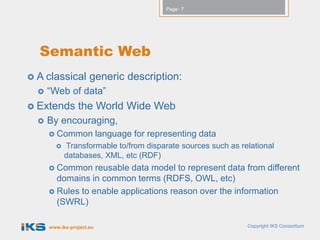 Page: 7




  Semantic Web
 A classical         generic description:
     “Web of data”
 Extends        the World Wide Web
     By encouraging,
       Common             language for representing data
           Transformable to/from disparate sources such as relational
            databases, XML, etc (RDF)
       Common    reusable data model to represent data from different
        domains in common terms (RDFS, OWL, etc)
       Rules to enable applications reason over the information
        (SWRL)

      www.iks-project.eu                                      Copyright IKS Consortium
 