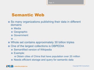 Page: 9




    Semantic Web
   So many organizations publishing their data in different
    domains
       Media
       Geographic
       Government
       …
   Whole set contains approximately 30 billion triples
   One of the largest collections is DBPEDIA
       Semantified version of Wikipedia
       Example:
           Obtain cities of China that have population over 20 million
       Needs efficient storage and query for semantic data

        www.iks-project.eu                                      Copyright IKS Consortium
 