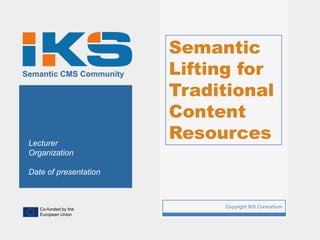 Semantic
Semantic CMS Community       Lifting for
                             Traditional
                             Content
 Lecturer
                             Resources
 Organization

 Date of presentation



    Co-funded by the
                         1        Copyright IKS Consortium
    European Union
 