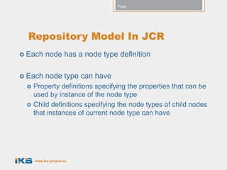Page:




  Repository Model In JCR
 Each     node has a node type definition

 Each     node type can have
    Property definitions specifying the properties that can be
     used by instance of the node type
    Child definitions specifying the node types of child nodes
     that instances of current node type can have




     www.iks-project.eu
 