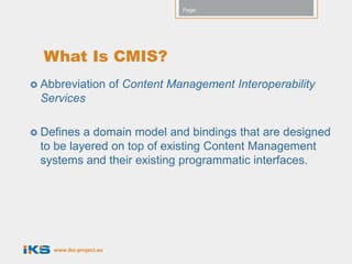 Page:




  What Is CMIS?
 Abbreviation           of Content Management Interoperability
 Services

 Defines a domain model and bindings that are designed
 to be layered on top of existing Content Management
 systems and their existing programmatic interfaces.




    www.iks-project.eu
 