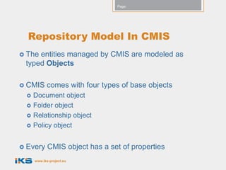 Page:




  Repository Model In CMIS
 Theentities managed by CMIS are modeled as
 typed Objects

 CMIS     comes with four types of base objects
    Document object
    Folder object
    Relationship object
    Policy object


 Every     CMIS object has a set of properties
     www.iks-project.eu
 