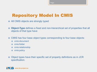 Page:




    Repository Model In CMIS
   All CMIS objects are strongly typed

   Object-Type defines a fixed and non-hierarchical set of properties that all
    objects of that type have

   CMIS has four base object types corresponding to four base objects:
       cmis:document
       cmis:folder
       cmis:relationship
       cmis:policy


   Object types have their specific set of property definitions as in JCR
    specification.


        www.iks-project.eu
 