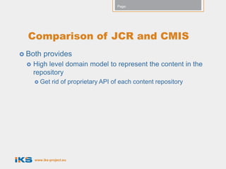 Page:




  Comparison of JCR and CMIS
 Both    provides
    High level domain model to represent the content in the
     repository
      Get    rid of proprietary API of each content repository




     www.iks-project.eu
 