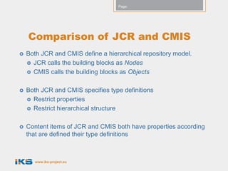 Page:




    Comparison of JCR and CMIS
   Both JCR and CMIS define a hierarchical repository model.
     JCR calls the building blocks as Nodes
     CMIS calls the building blocks as Objects


   Both JCR and CMIS specifies type definitions
     Restrict properties
     Restrict hierarchical structure


   Content items of JCR and CMIS both have properties according
    that are defined their type definitions



       www.iks-project.eu
 