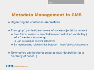 Page:




    Metadata Management In CMS
   Organizing the content as hierarchies

   Through properties/parameters of nodes/objects/documents
       Free format values, or selected from a constrained vocabulary (
        which can be a taxonomy)
           Can be used as content categories
       By representing relationships between nodes/objects/documents


   Taxonomies can be represented as tags hierarchies (as a
    hierarchy of nodes..)


        www.iks-project.eu
 