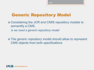 Page:




  Generic Repository Model
 Consideringthe JCR and CMIS repository models to
 semantify a CMS,
     we need a generic repository model


 The
    generic repository model should allow to represent
 CMS objects from both specifications




      www.iks-project.eu
 