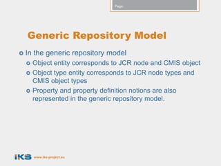 Page:




  Generic Repository Model
 In   the generic repository model
      Object entity corresponds to JCR node and CMIS object
      Object type entity corresponds to JCR node types and
       CMIS object types
      Property and property definition notions are also
       represented in the generic repository model.




       www.iks-project.eu
 