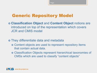 Page:




  Generic Repository Model
 ClassificationObject and Content Object notions are
 introduced on top of the representation which covers
 JCR and CMIS model

 They     differentiate data and metadata
     Content objects are used to represent repository items
      that contain actual data.
     Classification Objects represent hierarchical taxonomies of
      CMSs which are used to classify “content objects”



      www.iks-project.eu
 