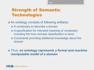 Page:




  Strength of Semantic
  Technologies
 An   ontology consists of following artifacts:
     A vocabulary to describe a domain
     A specification for intended meaning of vocabulary
      including the how concept classification is done
     Constraints providing additional knowledge about the
      domain


 Thus,
      an ontology represents a formal and machine
 manipulable model of a domain


      www.iks-project.eu
 