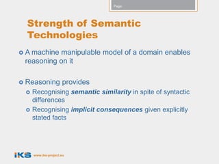 Page:




  Strength of Semantic
  Technologies
 A machinemanipulable model of a domain enables
 reasoning on it

 Reasoning          provides
    Recognising semantic similarity in spite of syntactic
     differences
    Recognising implicit consequences given explicitly
     stated facts




     www.iks-project.eu
 