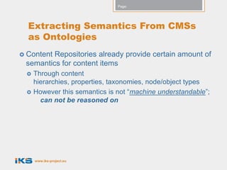 Page:




  Extracting Semantics From CMSs
  as Ontologies
 ContentRepositories already provide certain amount of
 semantics for content items
    Through content
     hierarchies, properties, taxonomies, node/object types
    However this semantics is not “machine understandable”;
       can not be reasoned on




     www.iks-project.eu
 