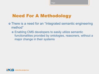 Page:




  Need For A Methodology
      is a need for an “Integrated semantic engineering
 There
 method”
    Enabling CMS developers to easily utilize semantic
     functionalities provided by ontologies, reasoners, without a
     major change in their systems




     www.iks-project.eu
 