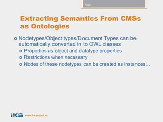 Page:




  Extracting Semantics From CMSs
  as Ontologies
 Nodetypes/Object types/Document Types can be
 automatically converted in to OWL classes
    Properties as object and datatype properties
    Restrictions when necessary
    Nodes of these nodetypes can be created as instances…




     www.iks-project.eu
 