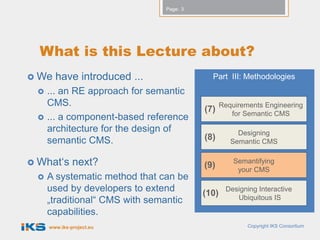 Page: 3




  What is this Lecture about?
 We   have introduced ...                 Part III: Methodologies
    ... an RE approach for semantic
     CMS.                                       Requirements Engineering
                                         (7)       for Semantic CMS
    ... a component-based reference
     architecture for the design of                  Designing
     semantic CMS.                       (8)       Semantic CMS


 What„s      next?                      (9)        Semantifying
                                                     your CMS
    A systematic method that can be
     used by developers to extend        (10)
                                                 Designing Interactive
     „traditional“ CMS with semantic                Ubiquitous IS

     capabilities.
     www.iks-project.eu                                 Copyright IKS Consortium
 