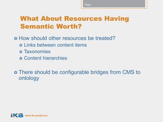 Page:




  What About Resources Having
  Semantic Worth?
 How    should other resources be treated?
    Links between content items
    Taxonomies
    Content hierarchies

 Thereshould be configurable bridges from CMS to
 ontology




     www.iks-project.eu
 