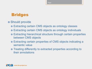 Page:




  Bridges
 Should      provide
    Extracting certain CMS objects as ontology classes
    Extracting certain CMS objects as ontology individuals
    Extracting hierarchical structure through certain properties
     between CMS objects
    Extracting certain properties of CMS objects indicating a
     semantic value
    Treating differently to extracted properties according to
     their annotations



     www.iks-project.eu
 
