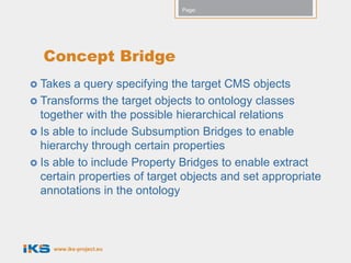 Page:




  Concept Bridge
 Takes  a query specifying the target CMS objects
 Transforms the target objects to ontology classes
  together with the possible hierarchical relations
 Is able to include Subsumption Bridges to enable
  hierarchy through certain properties
 Is able to include Property Bridges to enable extract
  certain properties of target objects and set appropriate
  annotations in the ontology



    www.iks-project.eu
 