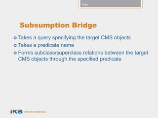 Page:




  Subsumption Bridge
 Takes a query specifying the target CMS objects
 Takes a predicate name
 Forms subclass/superclass relations between the target
  CMS objects through the specified predicate




    www.iks-project.eu
 