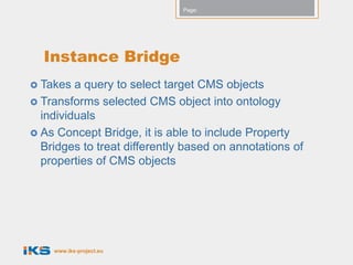 Page:




  Instance Bridge
 Takes  a query to select target CMS objects
 Transforms selected CMS object into ontology
  individuals
 As Concept Bridge, it is able to include Property
  Bridges to treat differently based on annotations of
  properties of CMS objects




    www.iks-project.eu
 