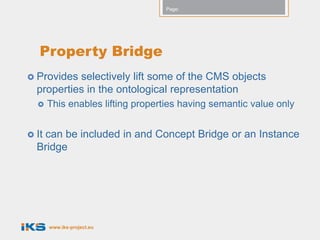 Page:




   Property Bridge
 Provides selectively lift some of the CMS objects
  properties in the ontological representation
      This enables lifting properties having semantic value only


 It
   can be included in and Concept Bridge or an Instance
  Bridge




       www.iks-project.eu
 