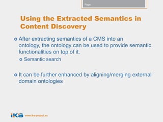 Page:




   Using the Extracted Semantics in
   Content Discovery
 After extracting semantics of a CMS into an
  ontology, the ontology can be used to provide semantic
  functionalities on top of it.
      Semantic search


 It
   can be further enhanced by aligning/merging external
  domain ontologies




       www.iks-project.eu
 