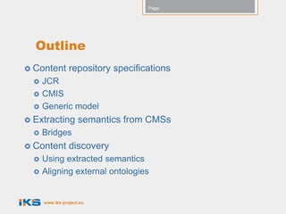 Page:




  Outline
 Content        repository specifications
     JCR
     CMIS
     Generic model
 Extracting         semantics from CMSs
     Bridges
 Content        discovery
     Using extracted semantics
     Aligning external ontologies


      www.iks-project.eu
 