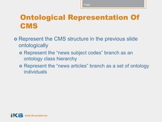 Page:




  Ontological Representation Of
  CMS
 Represent  the CMS structure in the previous slide
 ontologically
    Represent the “news subject codes” branch as an
     ontology class hierarchy
    Represent the “news articles” branch as a set of ontology
     individuals




     www.iks-project.eu
 