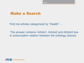 Page:




Make a Search

Find me articles categorized by “Health” …

 The answer contains: Article1, Article2 and Article3 due
to subsumption relation between the ontology classes.




  www.iks-project.eu
 
