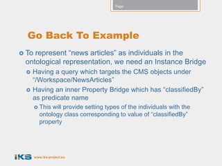 Page:




  Go Back To Example
 Torepresent “news articles” as individuals in the
 ontological representation, we need an Instance Bridge
    Having a query which targets the CMS objects under
     “/Workspace/NewsArticles”
    Having an inner Property Bridge which has “classifiedBy”
     as predicate name
        This  will provide setting types of the individuals with the
          ontology class corresponding to value of “classifiedBy”
          property




       www.iks-project.eu
 